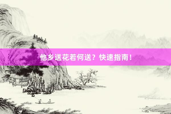 他乡送花若何送？快速指南！